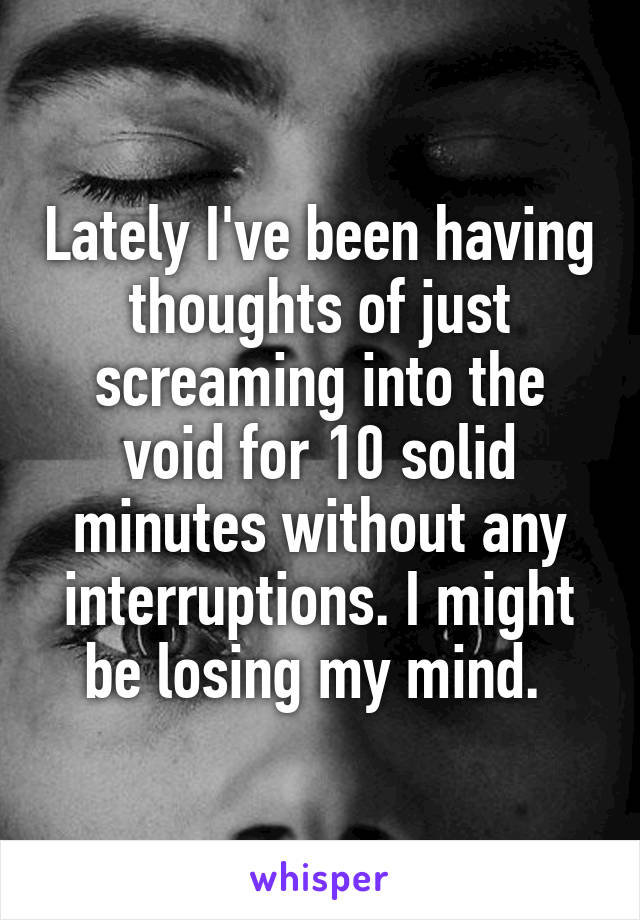 Lately I've been having thoughts of just screaming into the void for 10 solid minutes without any interruptions. I might be losing my mind. 