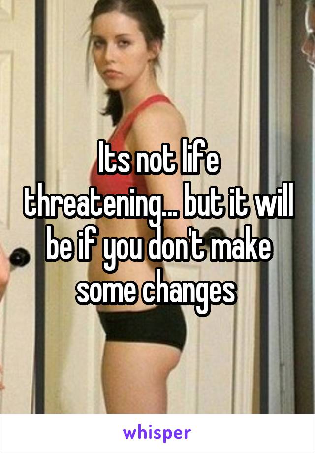 Its not life threatening... but it will be if you don't make some changes 