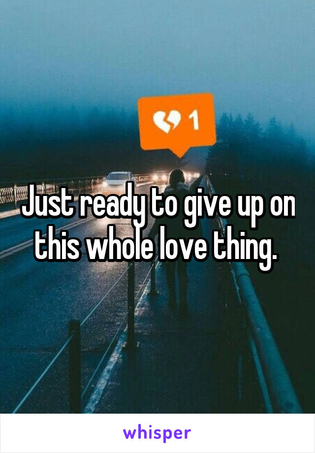 Just ready to give up on this whole love thing. 