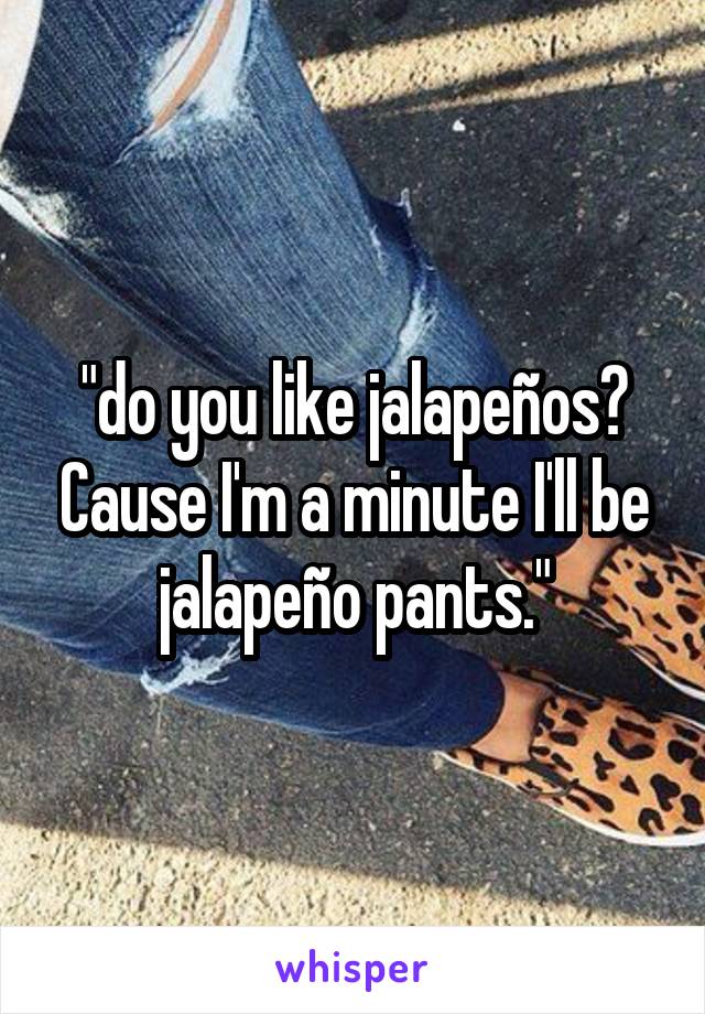 "do you like jalapeños? Cause I'm a minute I'll be jalapeño pants."