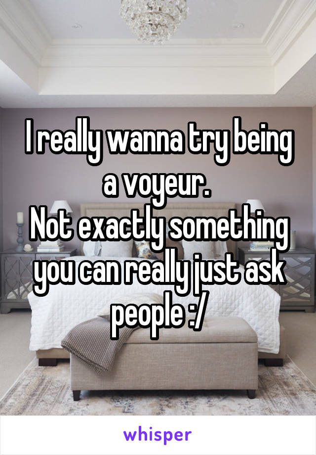 I really wanna try being a voyeur. 
Not exactly something you can really just ask people :/