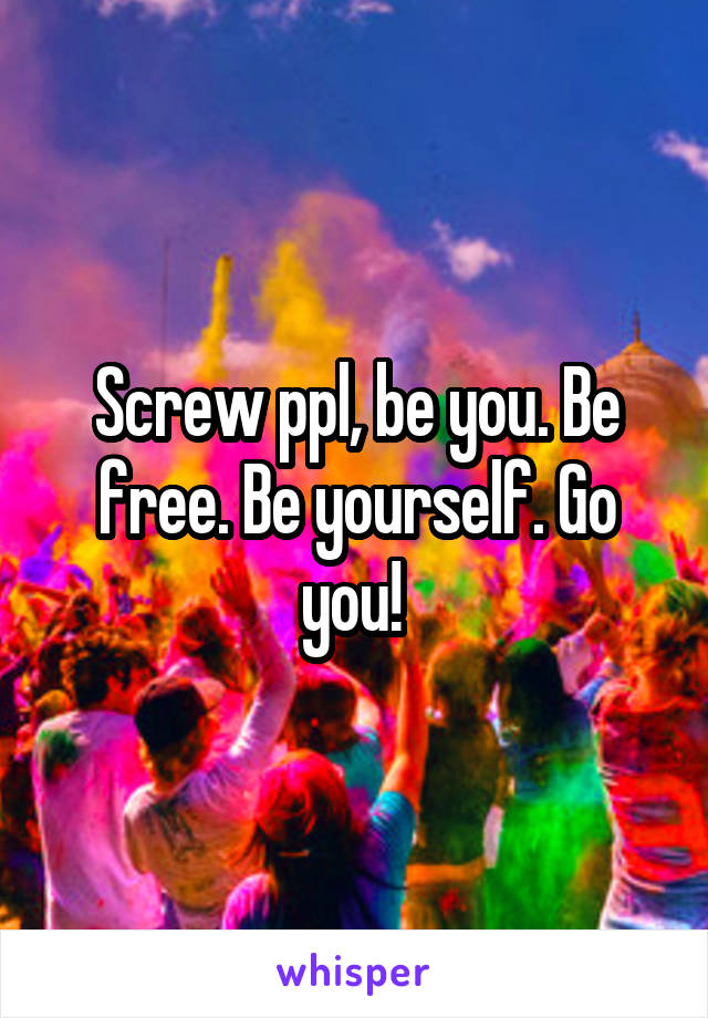 Screw ppl, be you. Be free. Be yourself. Go you! 