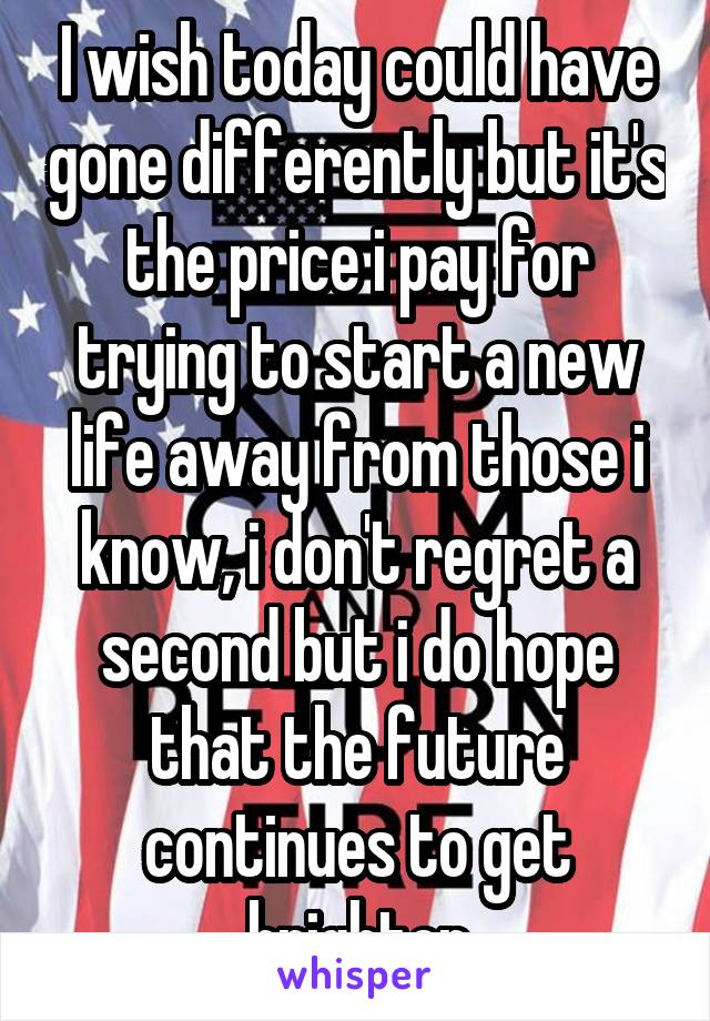 I wish today could have gone differently but it's the price i pay for trying to start a new life away from those i know, i don't regret a second but i do hope that the future continues to get brighter