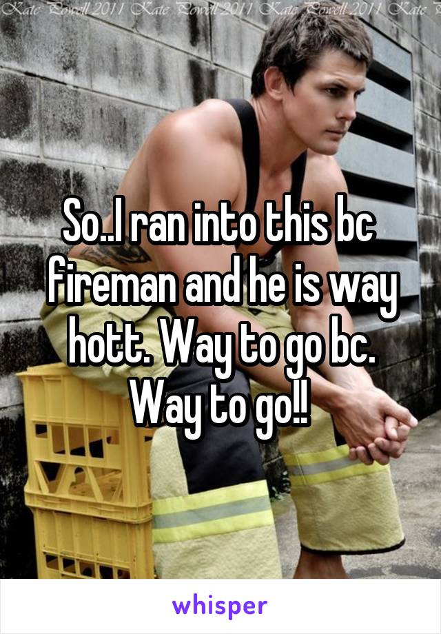 So..I ran into this bc  fireman and he is way hott. Way to go bc. Way to go!! 