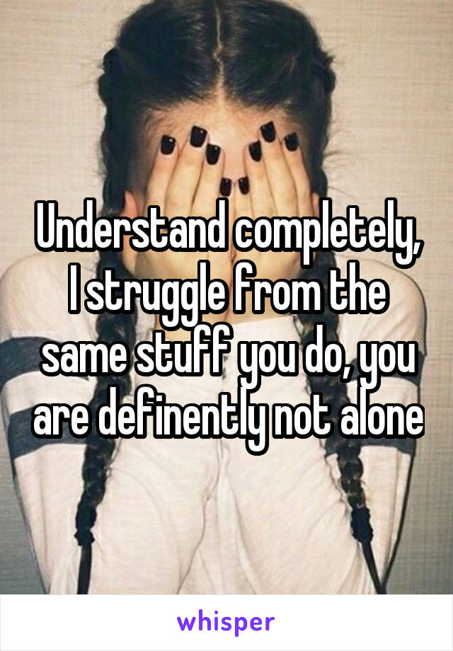 Understand completely, I struggle from the same stuff you do, you are definently not alone