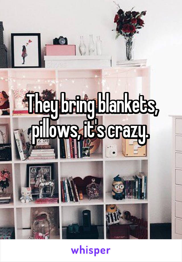 They bring blankets, pillows, it's crazy. 
