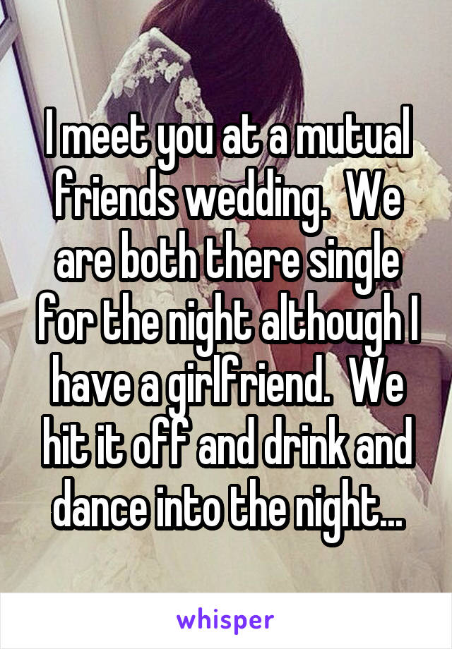 I meet you at a mutual friends wedding.  We are both there single for the night although I have a girlfriend.  We hit it off and drink and dance into the night...