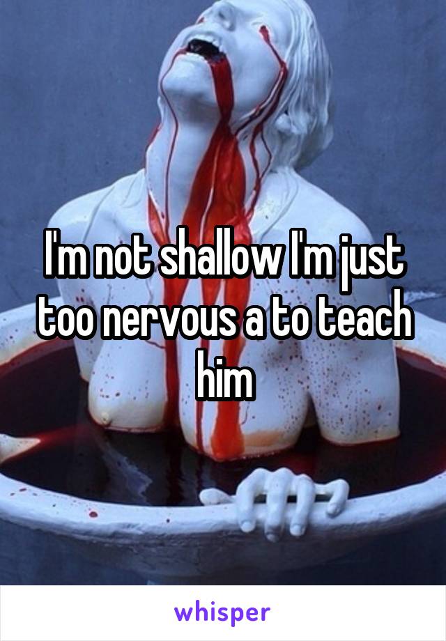 I'm not shallow I'm just too nervous a to teach him