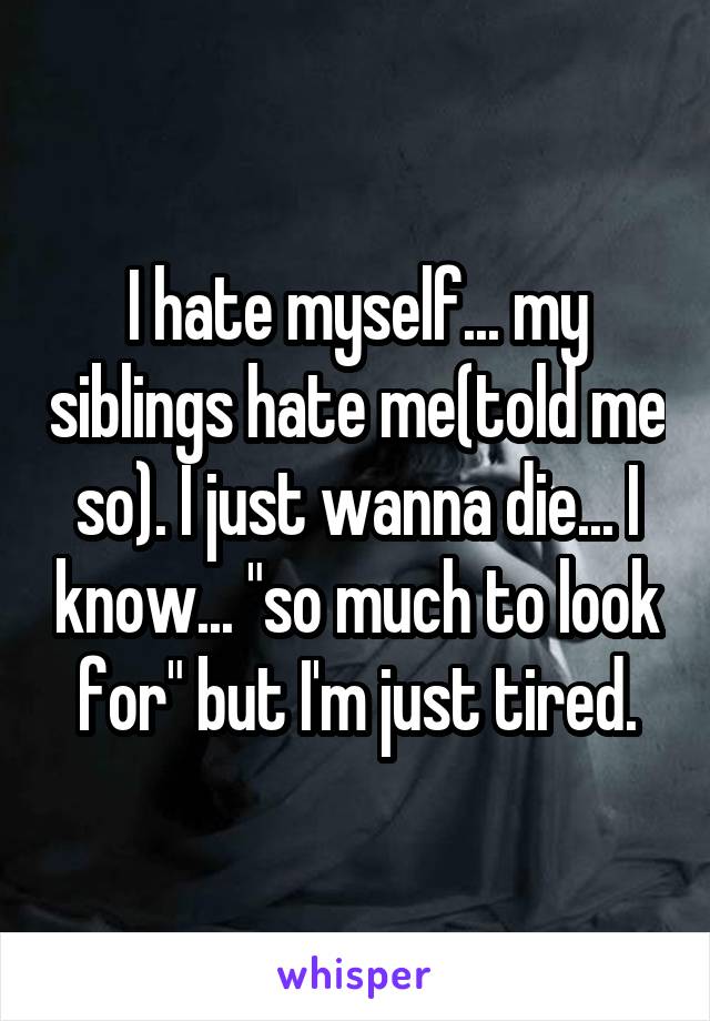 I hate myself... my siblings hate me(told me so). I just wanna die... I know... "so much to look for" but I'm just tired.