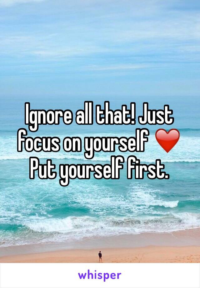 Ignore all that! Just focus on yourself ❤️
Put yourself first.