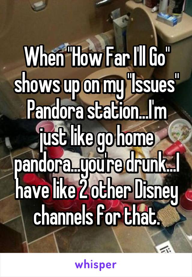 When "How Far I'll Go" shows up on my "Issues" Pandora station...I'm just like go home pandora...you're drunk...I have like 2 other Disney channels for that.