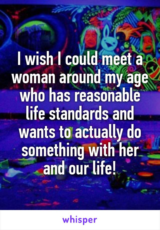 I wish I could meet a woman around my age who has reasonable life standards and wants to actually do something with her and our life!