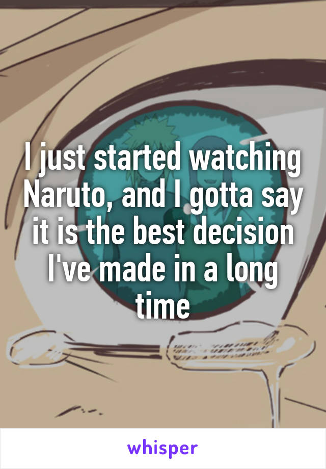 I just started watching Naruto, and I gotta say it is the best decision I've made in a long time