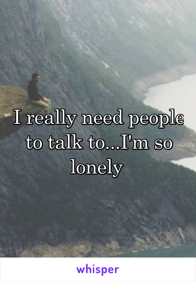 I really need people to talk to...I'm so lonely 