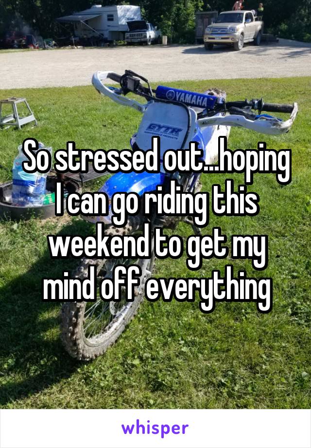 So stressed out...hoping I can go riding this weekend to get my mind off everything