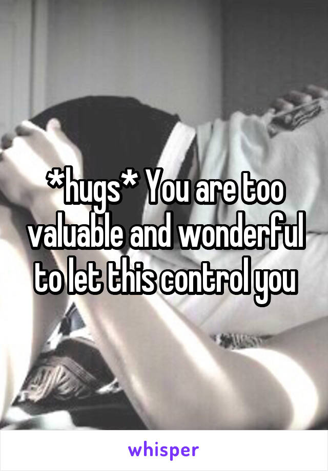 *hugs* You are too valuable and wonderful to let this control you