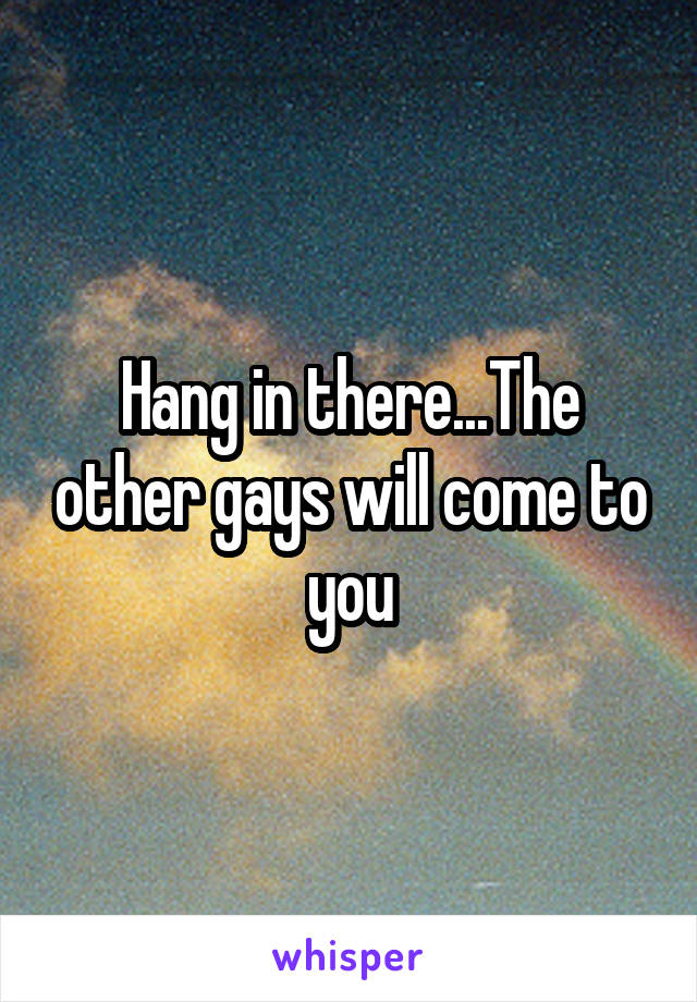 Hang in there...The other gays will come to you