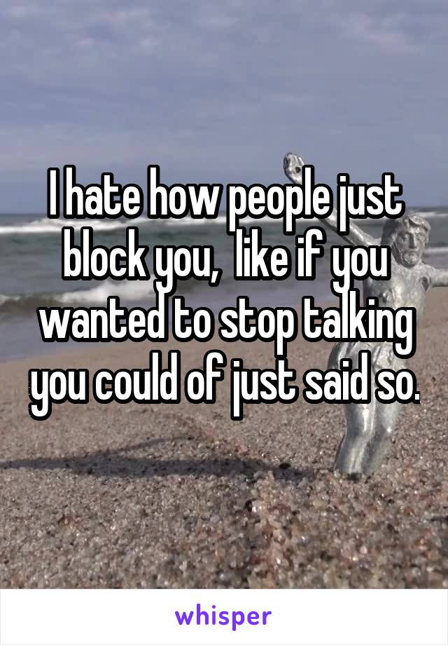 I hate how people just block you,  like if you wanted to stop talking you could of just said so. 