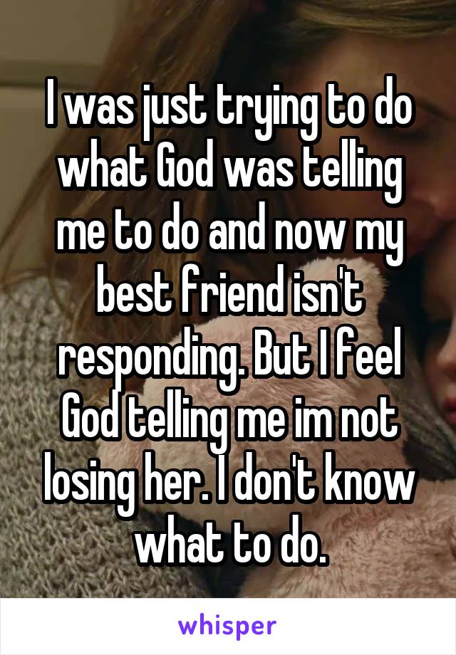 I was just trying to do what God was telling me to do and now my best friend isn't responding. But I feel God telling me im not losing her. I don't know what to do.