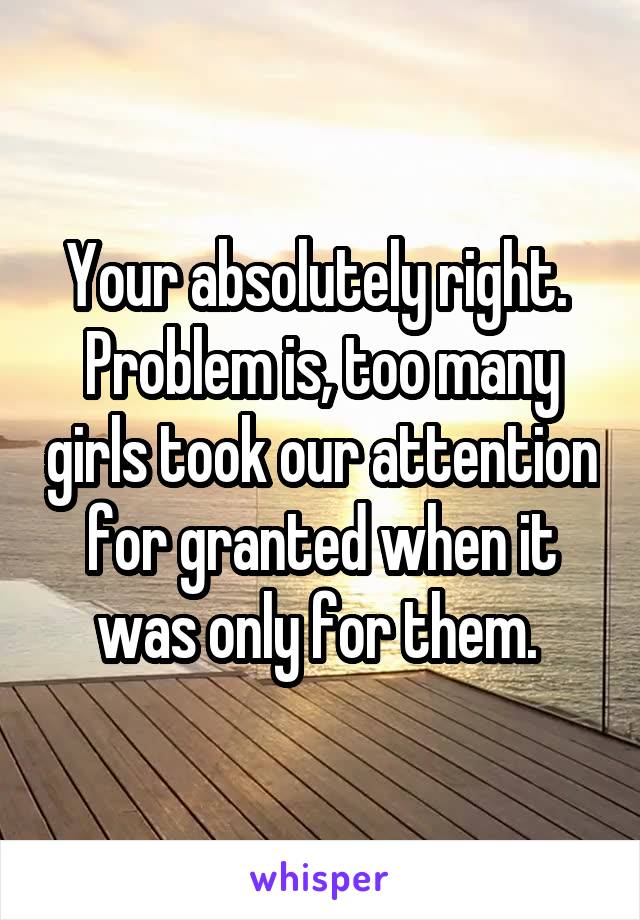 Your absolutely right.  Problem is, too many girls took our attention for granted when it was only for them. 