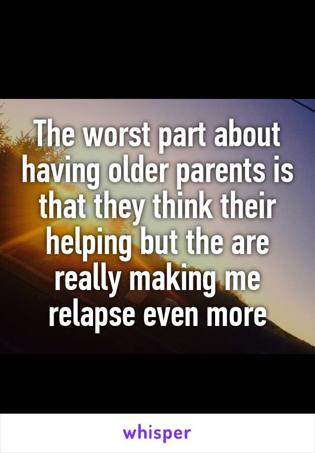 The worst part about having older parents is that they think their helping but the are really making me relapse even more