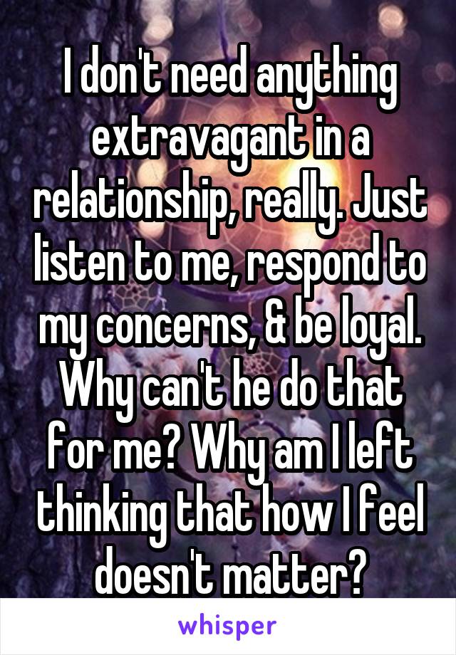 I don't need anything extravagant in a relationship, really. Just listen to me, respond to my concerns, & be loyal. Why can't he do that for me? Why am I left thinking that how I feel doesn't matter?