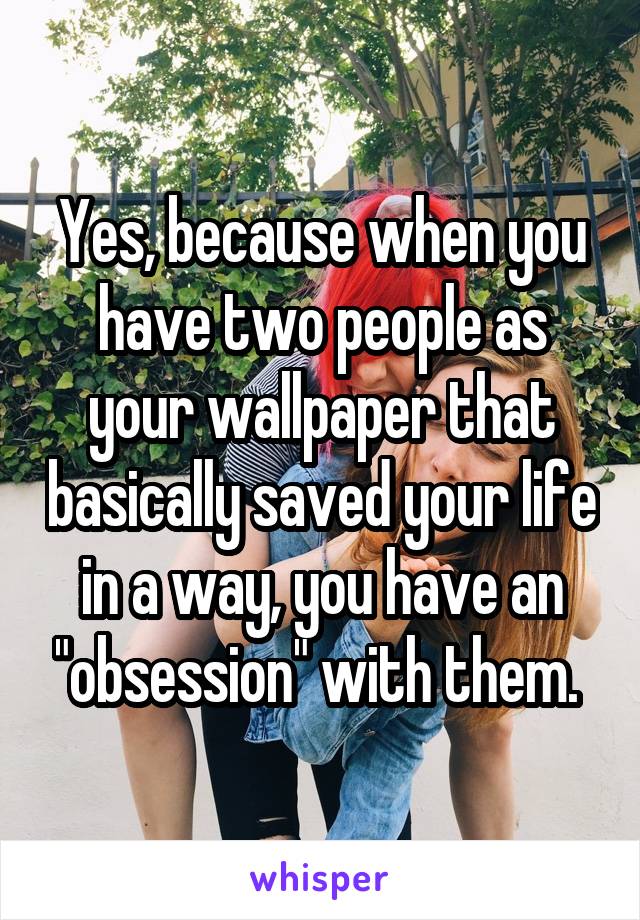 Yes, because when you have two people as your wallpaper that basically saved your life in a way, you have an "obsession" with them. 