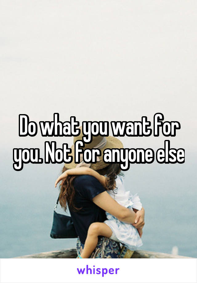 Do what you want for you. Not for anyone else