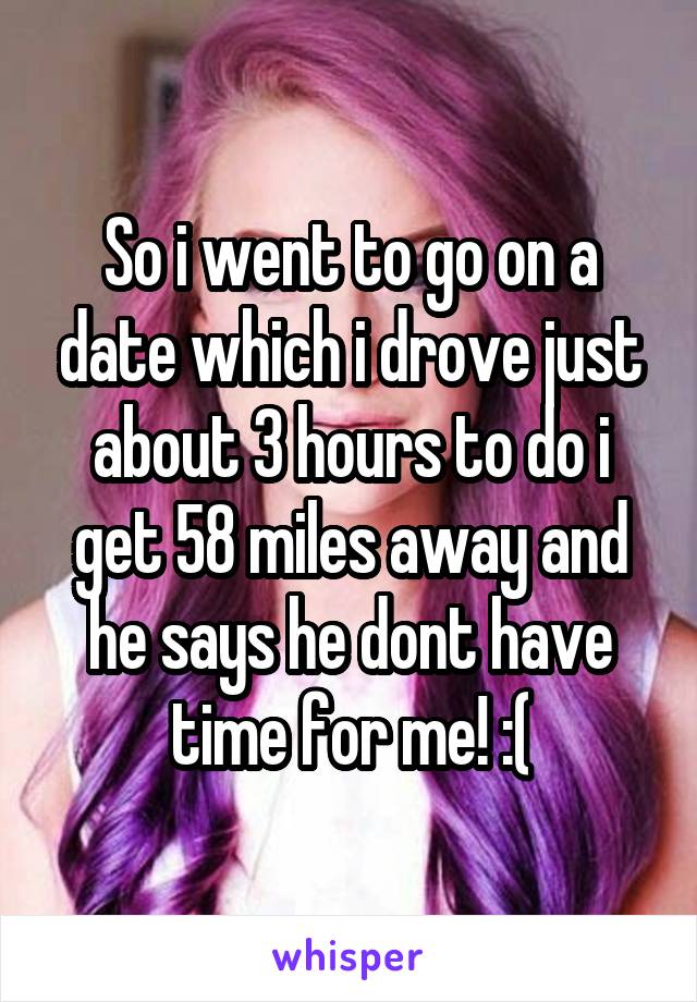 So i went to go on a date which i drove just about 3 hours to do i get 58 miles away and he says he dont have time for me! :(