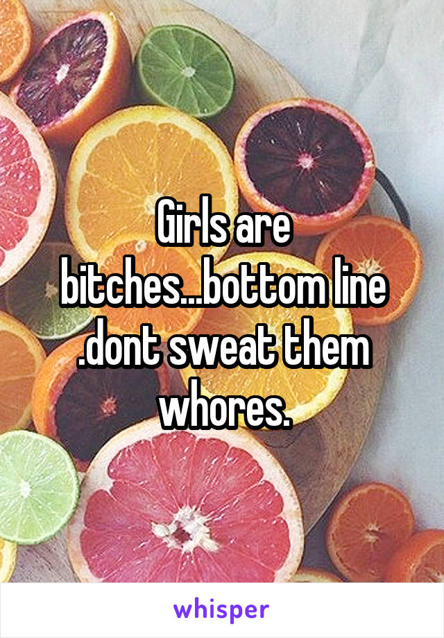 Girls are bitches...bottom line
.dont sweat them whores.