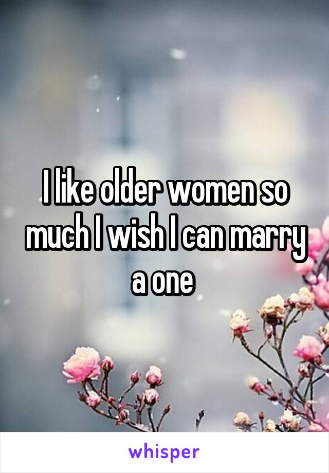 I like older women so much I wish I can marry a one 