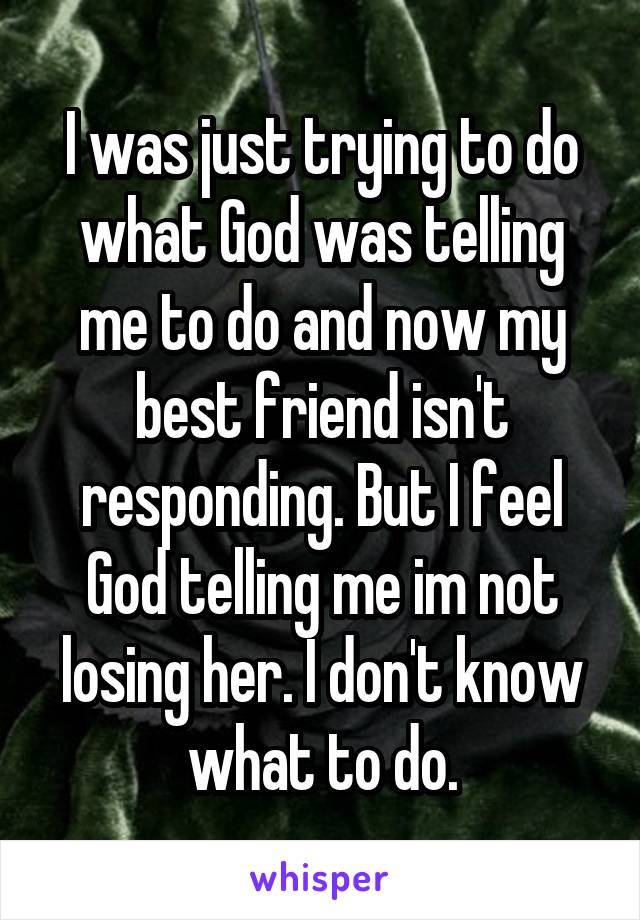 I was just trying to do what God was telling me to do and now my best friend isn't responding. But I feel God telling me im not losing her. I don't know what to do.