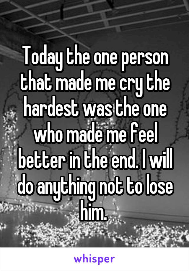 Today the one person that made me cry the hardest was the one who made me feel better in the end. I will do anything not to lose him. 