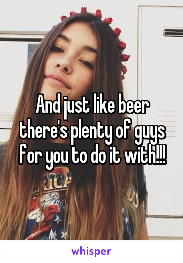 And just like beer there's plenty of guys for you to do it with!!!