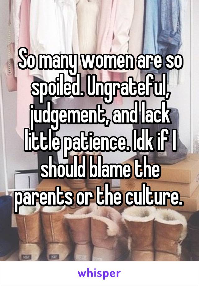 So many women are so spoiled. Ungrateful, judgement, and lack little patience. Idk if I should blame the parents or the culture. 
