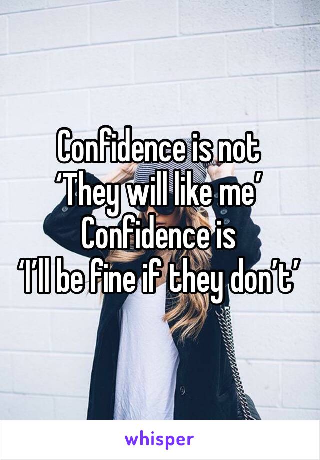 Confidence is not
‘They will like me’
Confidence is
‘I’ll be fine if they don’t’