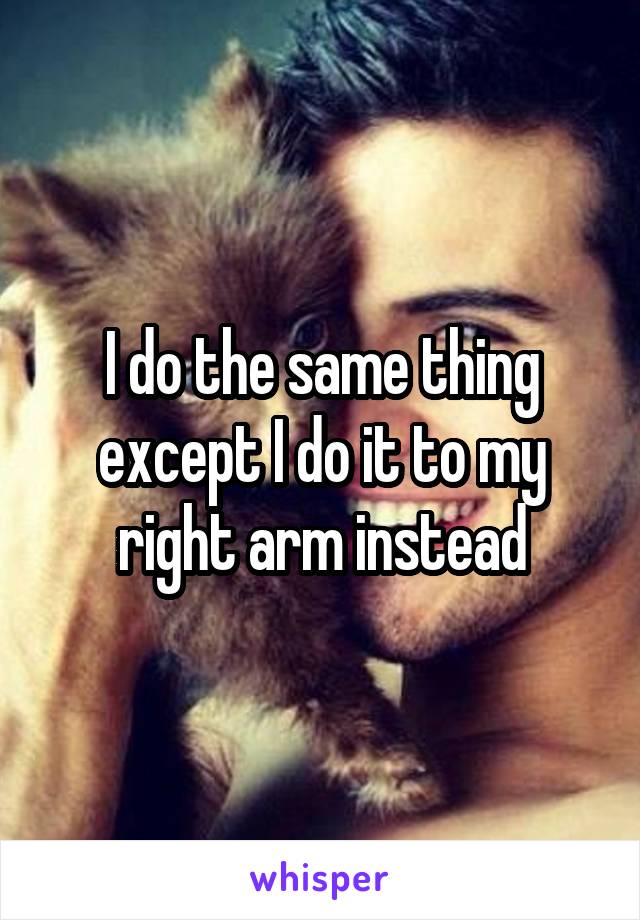 I do the same thing except I do it to my right arm instead