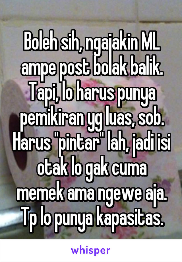 Boleh sih, ngajakin ML ampe post bolak balik. Tapi, lo harus punya pemikiran yg luas, sob. Harus "pintar" lah, jadi isi otak lo gak cuma memek ama ngewe aja. Tp lo punya kapasitas.