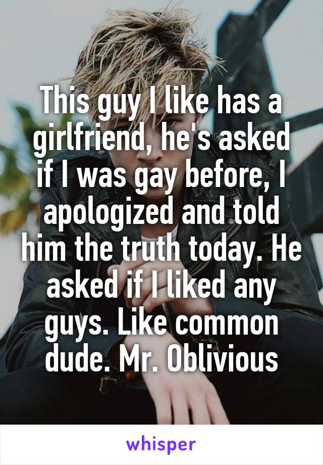 This guy I like has a girlfriend, he's asked if I was gay before, I apologized and told him the truth today. He asked if I liked any guys. Like common dude. Mr. Oblivious