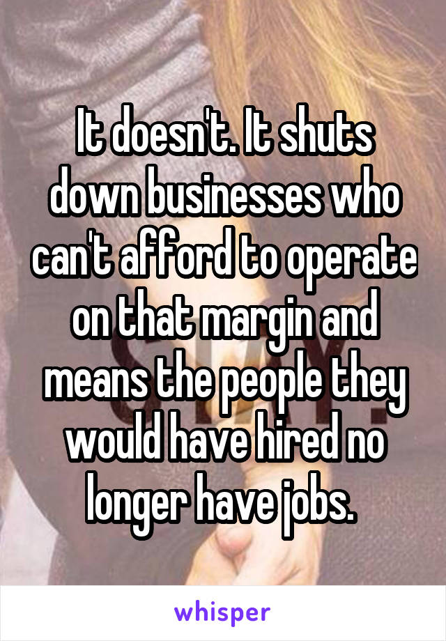 It doesn't. It shuts down businesses who can't afford to operate on that margin and means the people they would have hired no longer have jobs. 