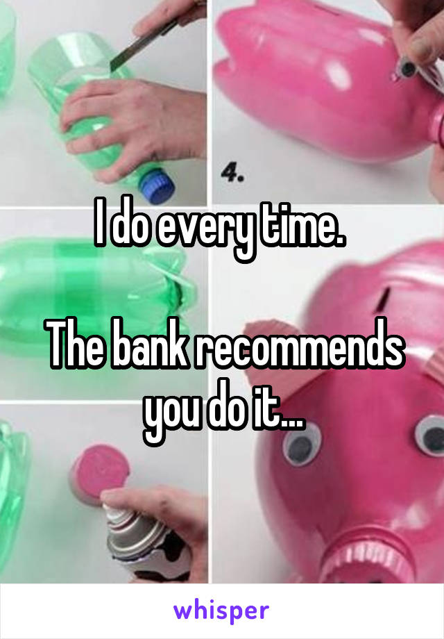 I do every time. 

The bank recommends you do it...