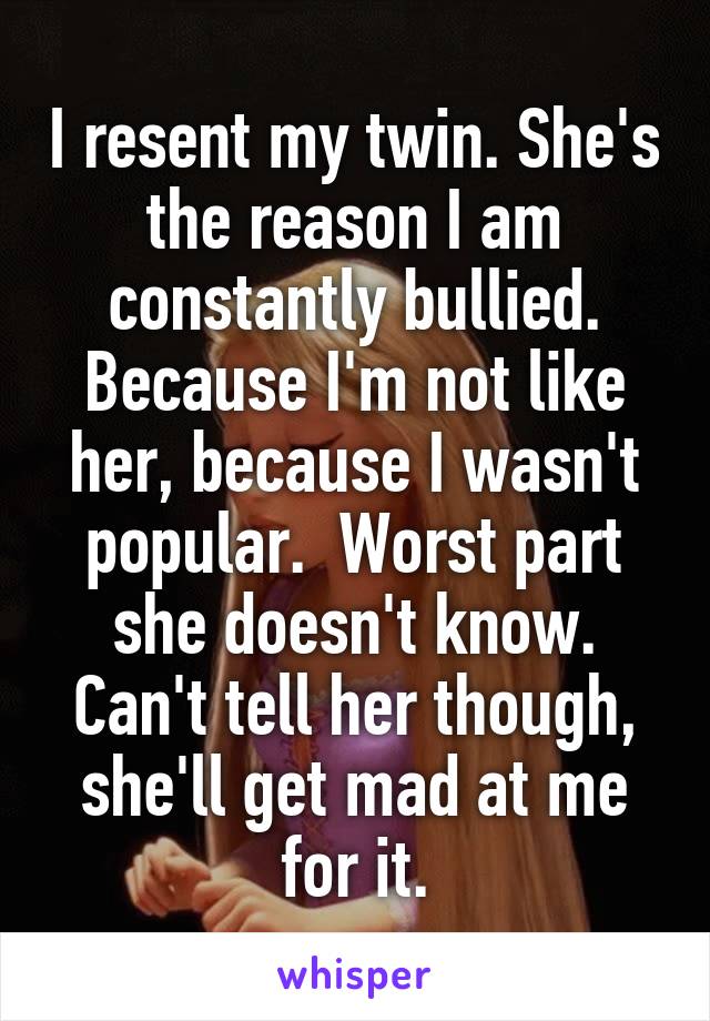 I resent my twin. She's the reason I am constantly bullied. Because I'm not like her, because I wasn't popular.  Worst part she doesn't know. Can't tell her though, she'll get mad at me for it.