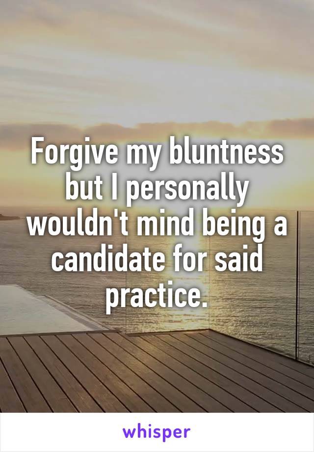 Forgive my bluntness but I personally wouldn't mind being a candidate for said practice.