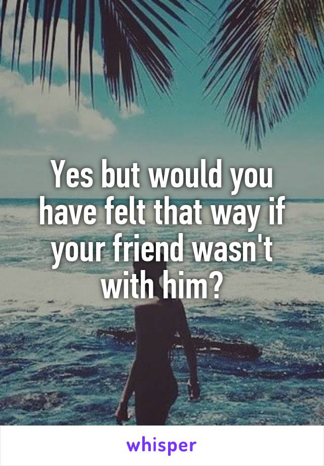 Yes but would you have felt that way if your friend wasn't with him?