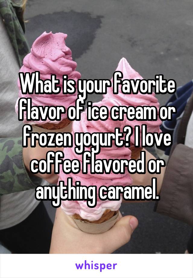 What is your favorite flavor of ice cream or frozen yogurt? I love coffee flavored or anything caramel.