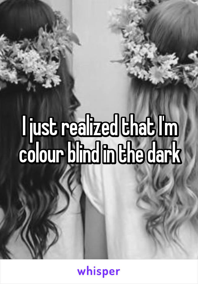 I just realized that I'm colour blind in the dark