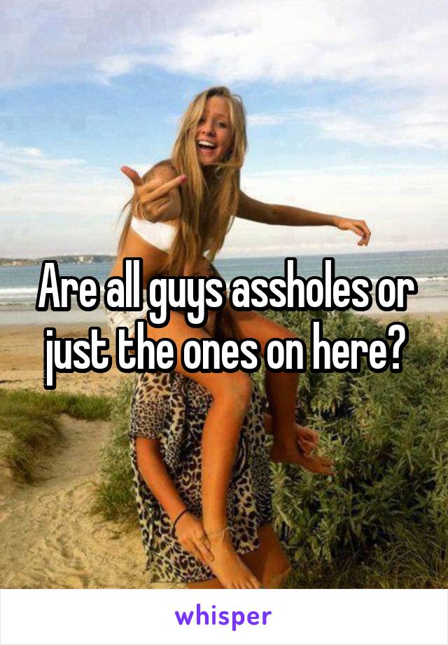 Are all guys assholes or just the ones on here?