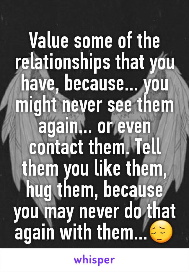 Value some of the relationships that you have, because... you might never see them again... or even contact them. Tell them you like them, hug them, because you may never do that again with them...😔