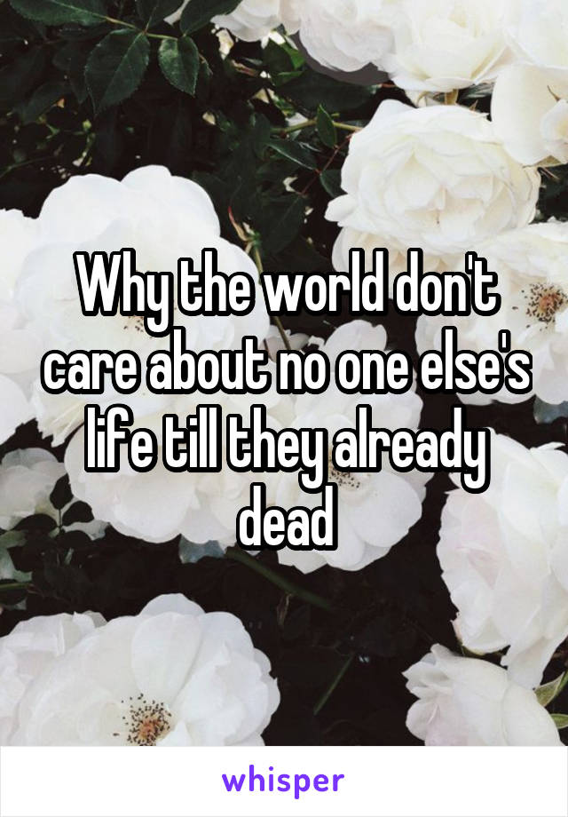 Why the world don't care about no one else's life till they already dead