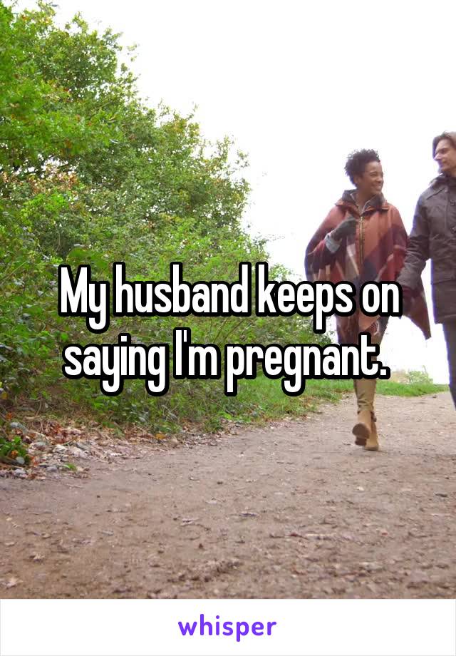 My husband keeps on saying I'm pregnant. 